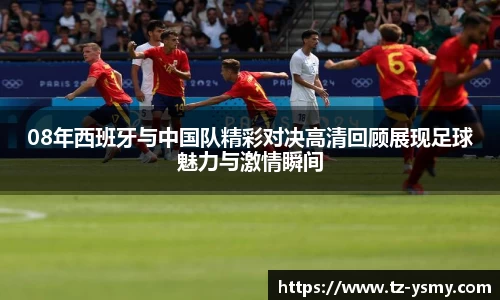 08年西班牙与中国队精彩对决高清回顾展现足球魅力与激情瞬间